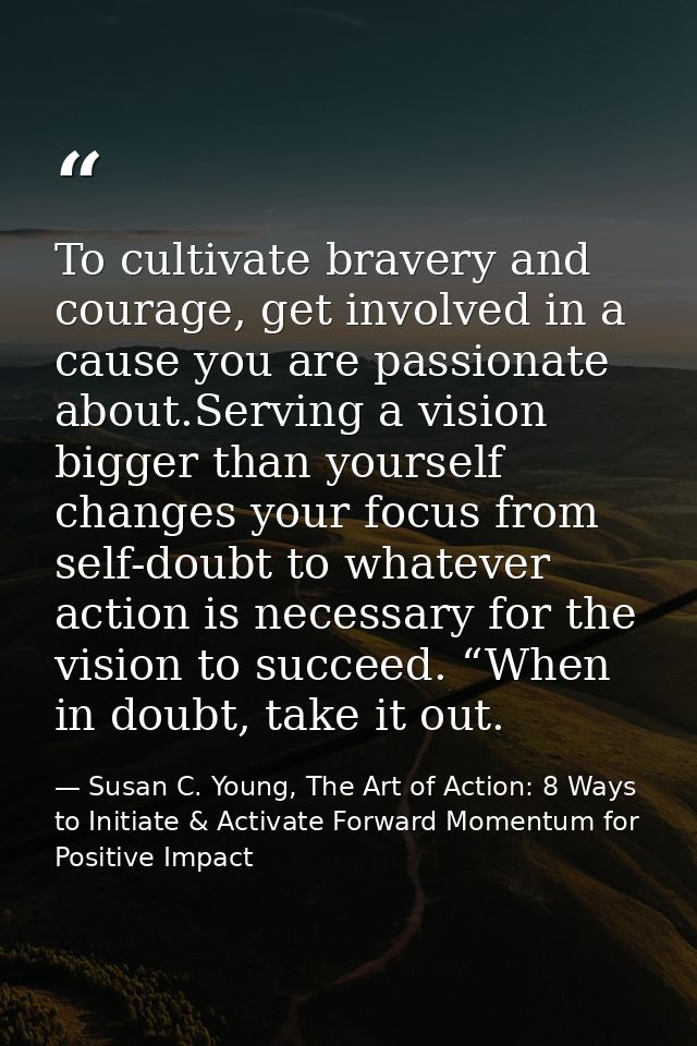 To cultivate bravery and courage, get involved in a cause you are passionate about.Serving a vision bigger than yourself — Susan C. Young, The Art of Action: 8 Ways to Initiate & Activate Forward Momentum for Positive Impact