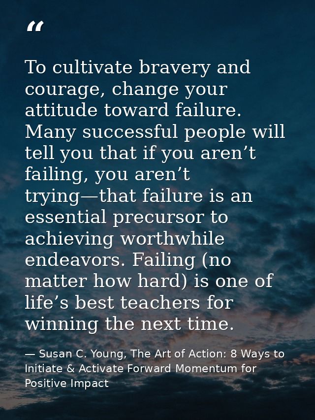 To cultivate bravery and courage, change your attitude toward failure. Many successful people will tell you that if you  — Susan C. Young, The Art of Action: 8 Ways to Initiate & Activate Forward Momentum for Positive Impact