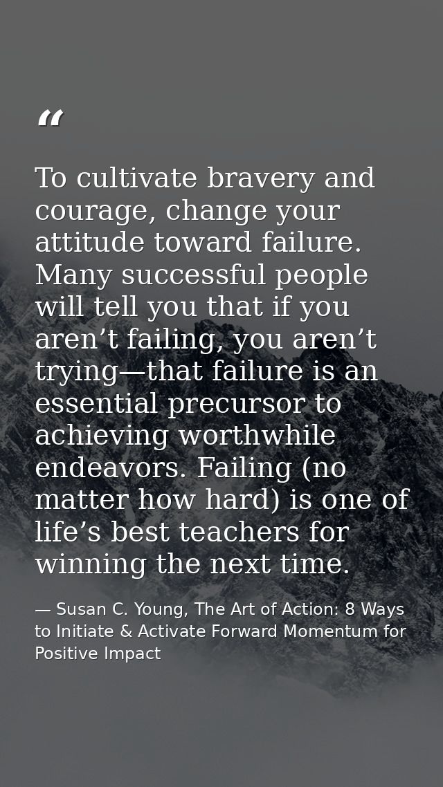 To cultivate bravery and courage, change your attitude toward failure. Many successful people will tell you that if you  — Susan C. Young, The Art of Action: 8 Ways to Initiate & Activate Forward Momentum for Positive Impact