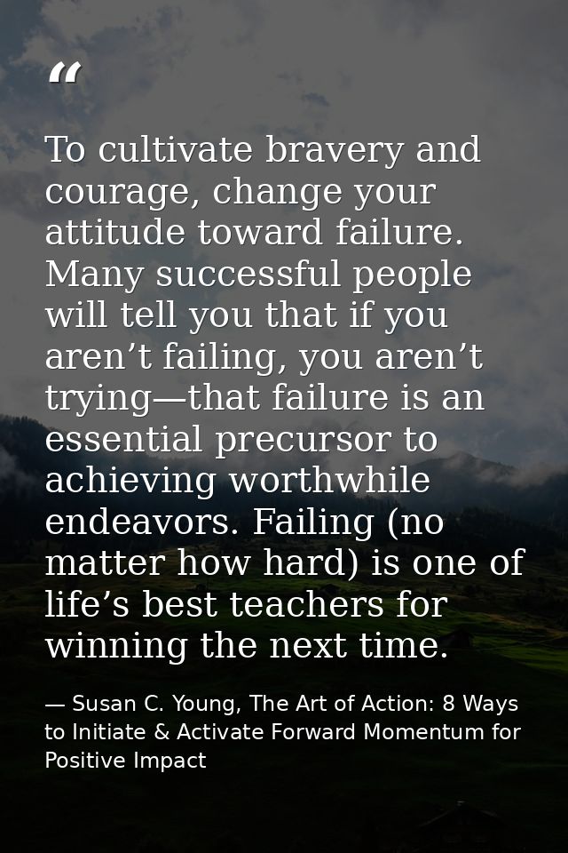 To cultivate bravery and courage, change your attitude toward failure. Many successful people will tell you that if you  — Susan C. Young, The Art of Action: 8 Ways to Initiate & Activate Forward Momentum for Positive Impact