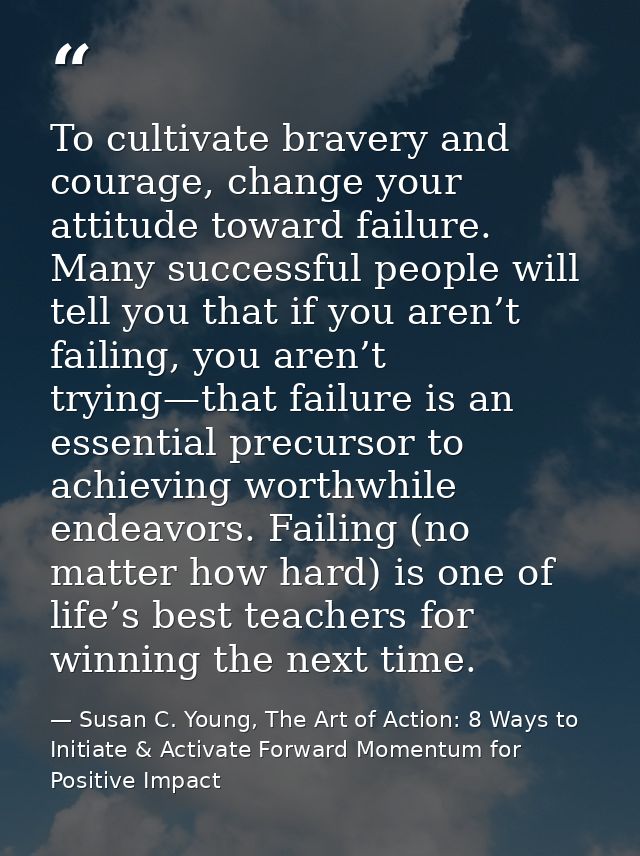 To cultivate bravery and courage, change your attitude toward failure. Many successful people will tell you that if you  — Susan C. Young, The Art of Action: 8 Ways to Initiate & Activate Forward Momentum for Positive Impact