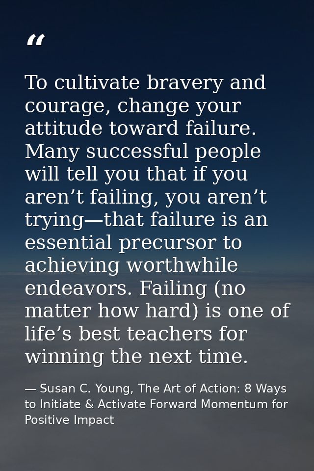To cultivate bravery and courage, change your attitude toward failure. Many successful people will tell you that if you  — Susan C. Young, The Art of Action: 8 Ways to Initiate & Activate Forward Momentum for Positive Impact