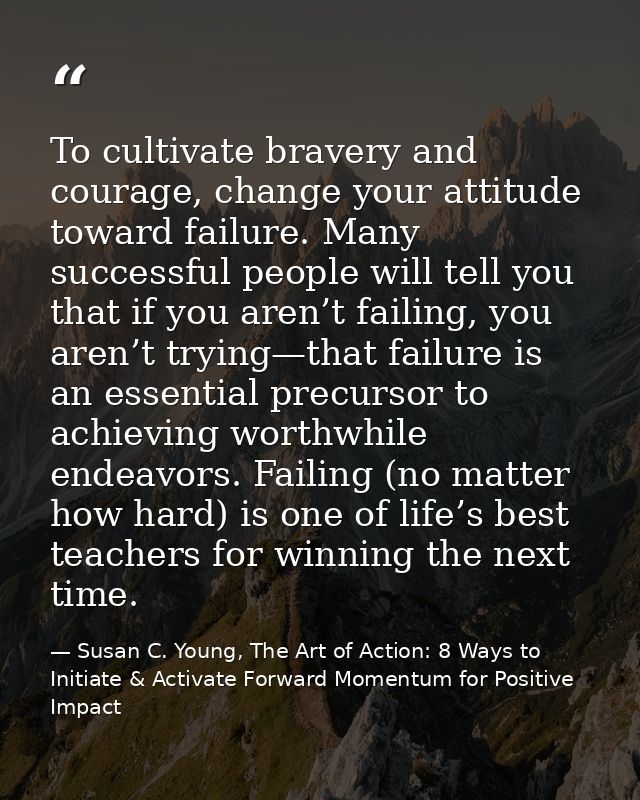 To cultivate bravery and courage, change your attitude toward failure. Many successful people will tell you that if you  — Susan C. Young, The Art of Action: 8 Ways to Initiate & Activate Forward Momentum for Positive Impact