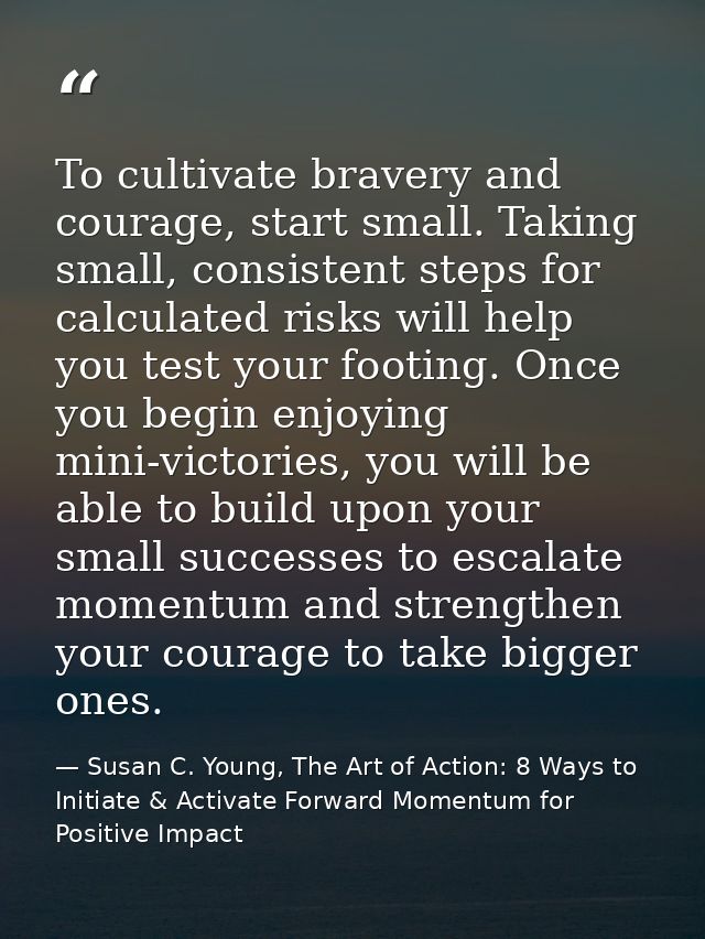 To cultivate bravery and courage, start small. Taking small, consistent steps for calculated risks will help you test yo — Susan C. Young, The Art of Action: 8 Ways to Initiate & Activate Forward Momentum for Positive Impact