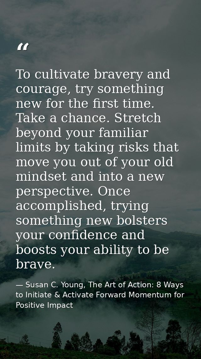 To cultivate bravery and courage, try something new for the first time. Take a chance. Stretch beyond your familiar limi — Susan C. Young, The Art of Action: 8 Ways to Initiate & Activate Forward Momentum for Positive Impact