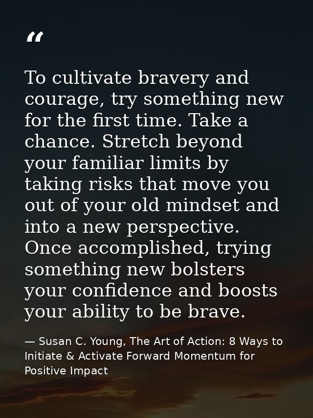 To cultivate bravery and courage, try something new for the first time. Take a chance. Stretch beyond your familiar limi — Susan C. Young, The Art of Action: 8 Ways to Initiate & Activate Forward Momentum for Positive Impact