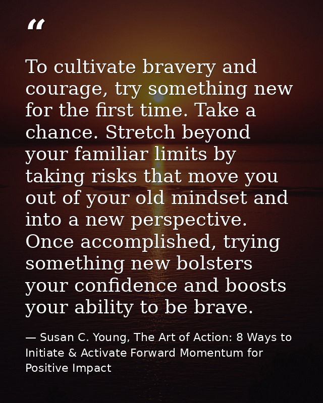 To cultivate bravery and courage, try something new for the first time. Take a chance. Stretch beyond your familiar limi — Susan C. Young, The Art of Action: 8 Ways to Initiate & Activate Forward Momentum for Positive Impact