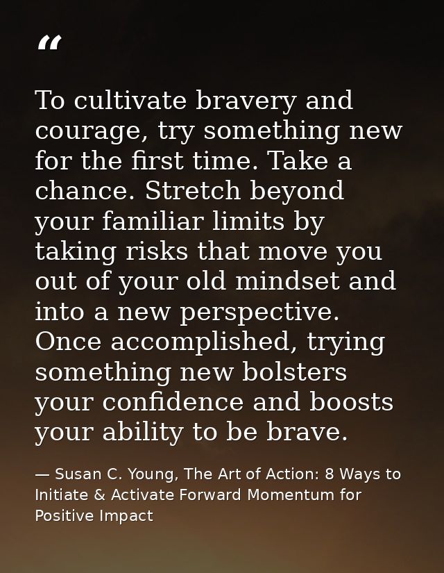 To cultivate bravery and courage, try something new for the first time. Take a chance. Stretch beyond your familiar limi — Susan C. Young, The Art of Action: 8 Ways to Initiate & Activate Forward Momentum for Positive Impact