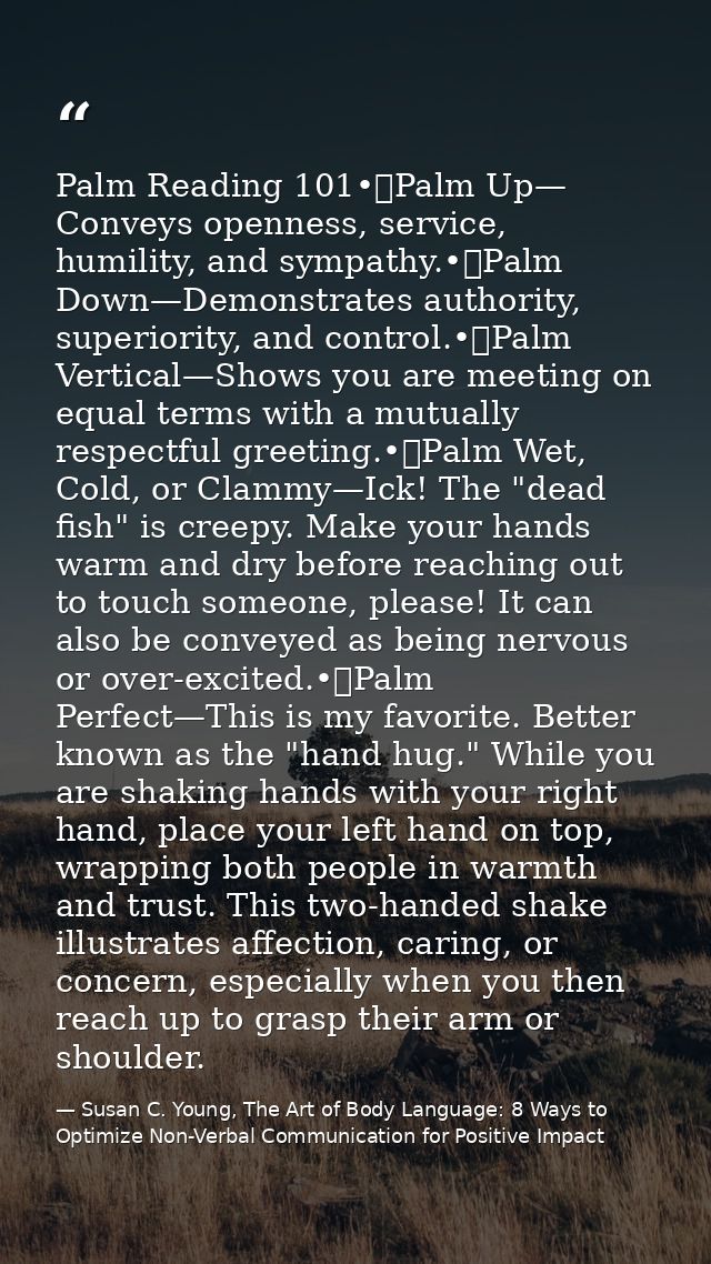 Palm Reading 101•	Palm Up— Conveys openness, service, humility, and sympathy.•	Palm Down—Demonstrates authority, superio — Susan C. Young, The Art of Body Language: 8 Ways to Optimize Non-Verbal Communication for Positive Impact