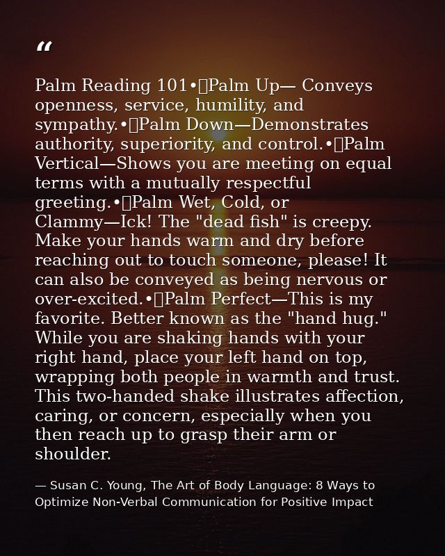 Palm Reading 101•	Palm Up— Conveys openness, service, humility, and sympathy.•	Palm Down—Demonstrates authority, superio — Susan C. Young, The Art of Body Language: 8 Ways to Optimize Non-Verbal Communication for Positive Impact