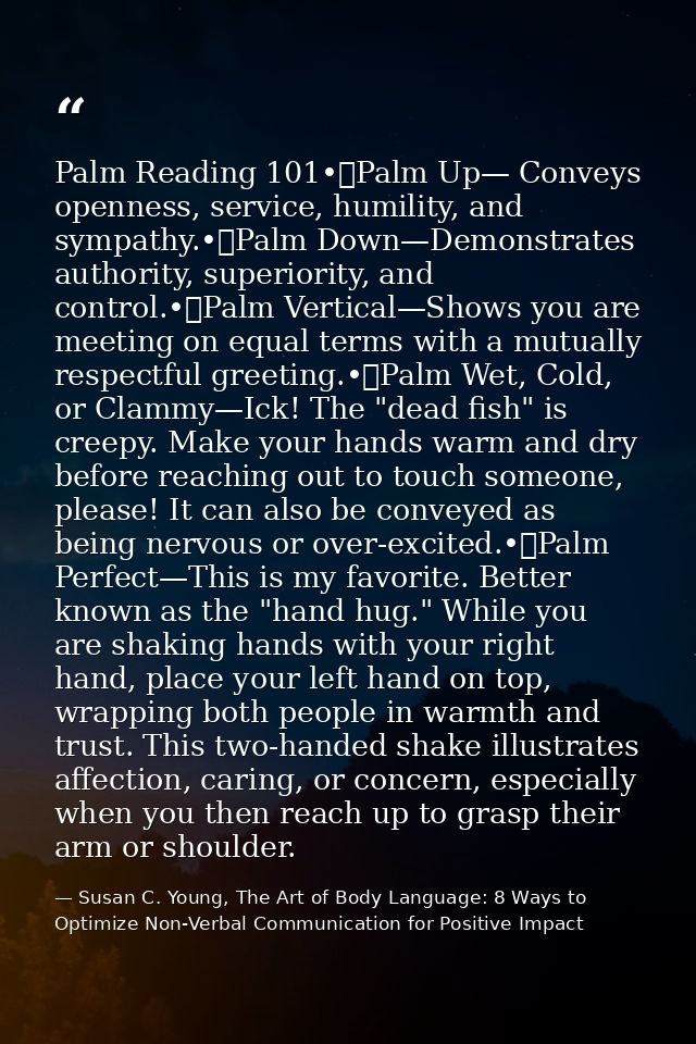 Palm Reading 101•	Palm Up— Conveys openness, service, humility, and sympathy.•	Palm Down—Demonstrates authority, superio — Susan C. Young, The Art of Body Language: 8 Ways to Optimize Non-Verbal Communication for Positive Impact