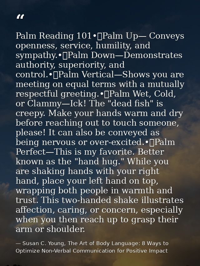 Palm Reading 101•	Palm Up— Conveys openness, service, humility, and sympathy.•	Palm Down—Demonstrates authority, superio — Susan C. Young, The Art of Body Language: 8 Ways to Optimize Non-Verbal Communication for Positive Impact
