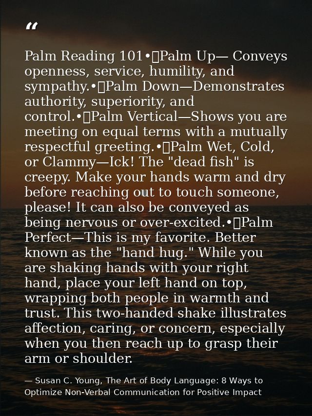 Palm Reading 101•	Palm Up— Conveys openness, service, humility, and sympathy.•	Palm Down—Demonstrates authority, superio — Susan C. Young, The Art of Body Language: 8 Ways to Optimize Non-Verbal Communication for Positive Impact