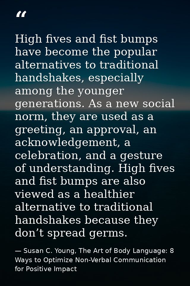 High fives and fist bumps have become the popular alternatives to traditional handshakes, especially among the younger g — Susan C. Young, The Art of Body Language: 8 Ways to Optimize Non-Verbal Communication for Positive Impact