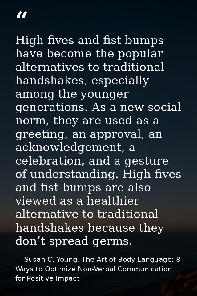 High fives and fist bumps have become the popular alternatives to traditional handshakes, especially among the younger g — Susan C. Young, The Art of Body Language: 8 Ways to Optimize Non-Verbal Communication for Positive Impact