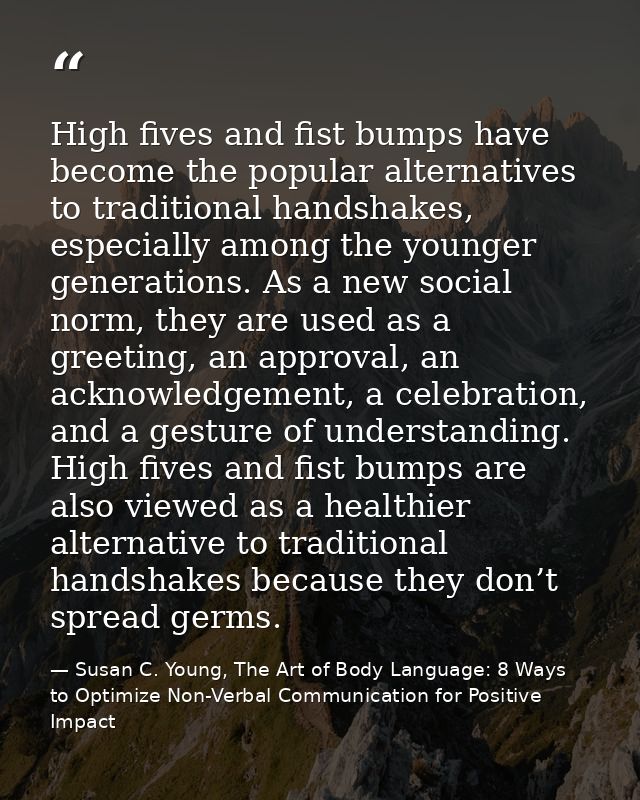 High fives and fist bumps have become the popular alternatives to traditional handshakes, especially among the younger g — Susan C. Young, The Art of Body Language: 8 Ways to Optimize Non-Verbal Communication for Positive Impact
