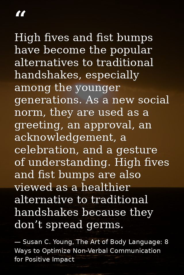 High fives and fist bumps have become the popular alternatives to traditional handshakes, especially among the younger g — Susan C. Young, The Art of Body Language: 8 Ways to Optimize Non-Verbal Communication for Positive Impact