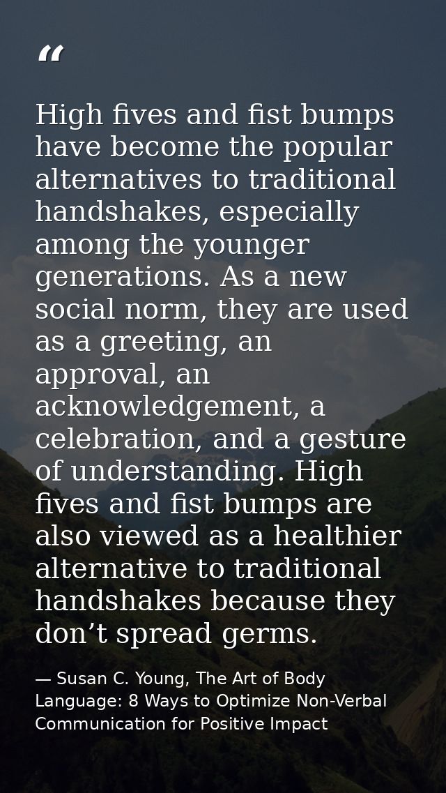 High fives and fist bumps have become the popular alternatives to traditional handshakes, especially among the younger g — Susan C. Young, The Art of Body Language: 8 Ways to Optimize Non-Verbal Communication for Positive Impact
