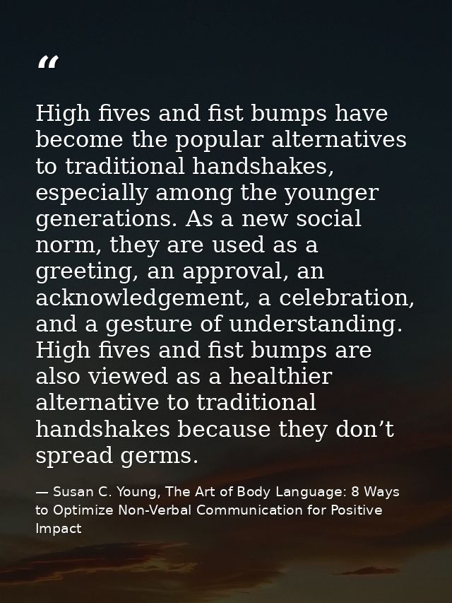 High fives and fist bumps have become the popular alternatives to traditional handshakes, especially among the younger g — Susan C. Young, The Art of Body Language: 8 Ways to Optimize Non-Verbal Communication for Positive Impact