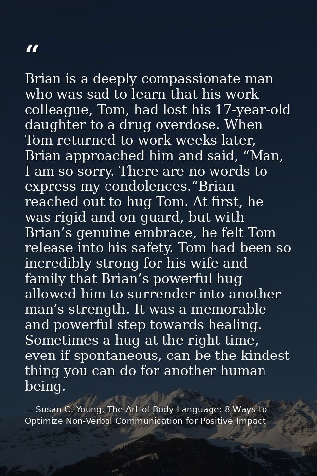 Brian is a deeply compassionate man who was sad to learn that his work colleague, Tom, had lost his 17-year-old daughter — Susan C. Young, The Art of Body Language: 8 Ways to Optimize Non-Verbal Communication for Positive Impact