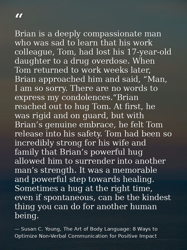 Brian is a deeply compassionate man who was sad to learn that his work colleague, Tom, had lost his 17-year-old daughter — Susan C. Young, The Art of Body Language: 8 Ways to Optimize Non-Verbal Communication for Positive Impact
