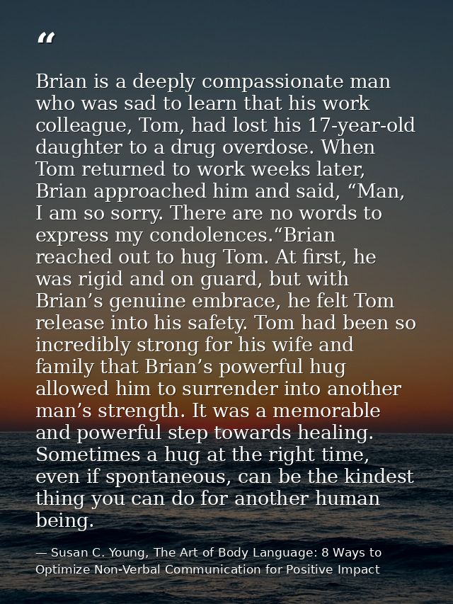 Brian is a deeply compassionate man who was sad to learn that his work colleague, Tom, had lost his 17-year-old daughter — Susan C. Young, The Art of Body Language: 8 Ways to Optimize Non-Verbal Communication for Positive Impact