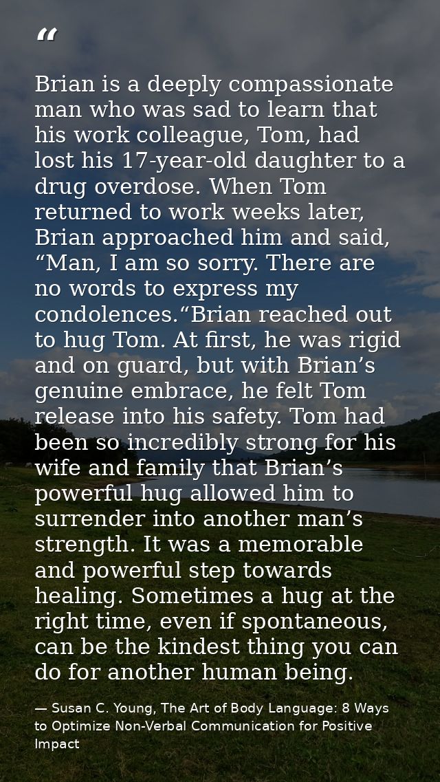 Brian is a deeply compassionate man who was sad to learn that his work colleague, Tom, had lost his 17-year-old daughter — Susan C. Young, The Art of Body Language: 8 Ways to Optimize Non-Verbal Communication for Positive Impact