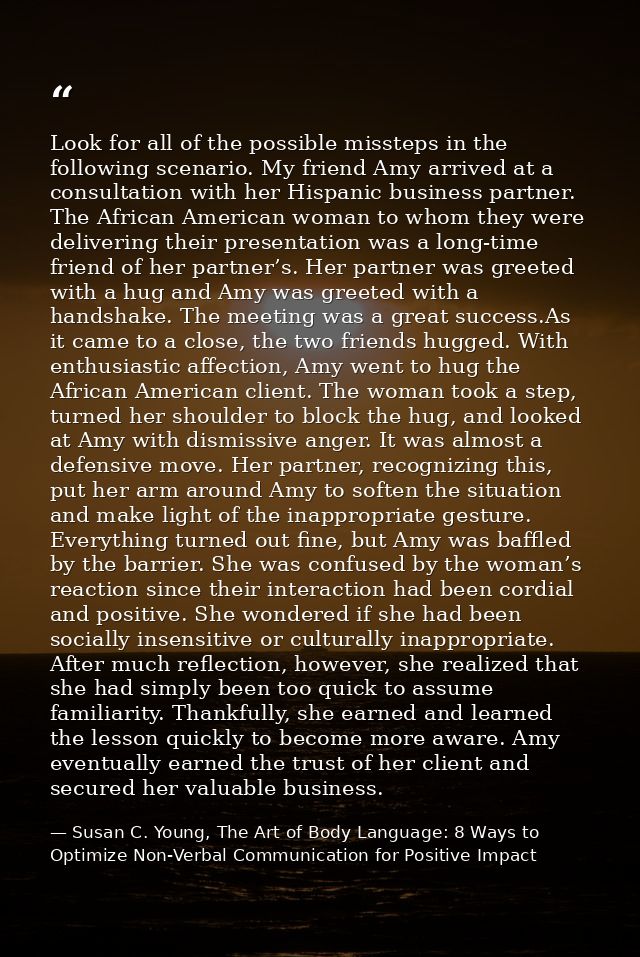 Look for all of the possible missteps in the following scenario. My friend Amy arrived at a consultation with her Hispan — Susan C. Young, The Art of Body Language: 8 Ways to Optimize Non-Verbal Communication for Positive Impact