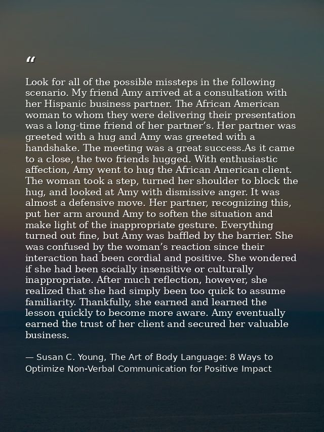 Look for all of the possible missteps in the following scenario. My friend Amy arrived at a consultation with her Hispan — Susan C. Young, The Art of Body Language: 8 Ways to Optimize Non-Verbal Communication for Positive Impact