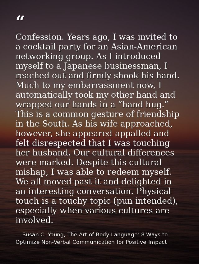Confession. Years ago, I was invited to a cocktail party for an Asian-American networking group. As I introduced myself  — Susan C. Young, The Art of Body Language: 8 Ways to Optimize Non-Verbal Communication for Positive Impact