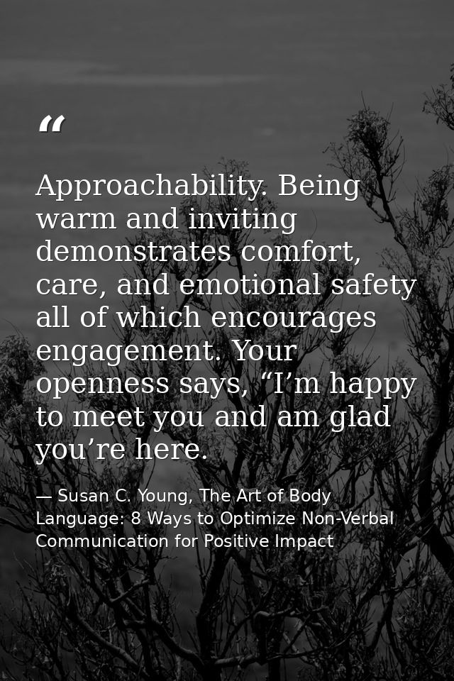 Approachability. Being warm and inviting demonstrates comfort, care, and emotional safety all of which encourages engage — Susan C. Young, The Art of Body Language: 8 Ways to Optimize Non-Verbal Communication for Positive Impact