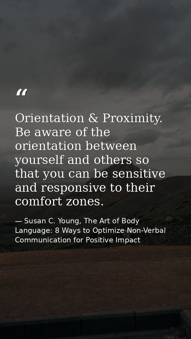 Orientation & Proximity. Be aware of the orientation between yourself and others so that you can be sensitive and respon — Susan C. Young, The Art of Body Language: 8 Ways to Optimize Non-Verbal Communication for Positive Impact