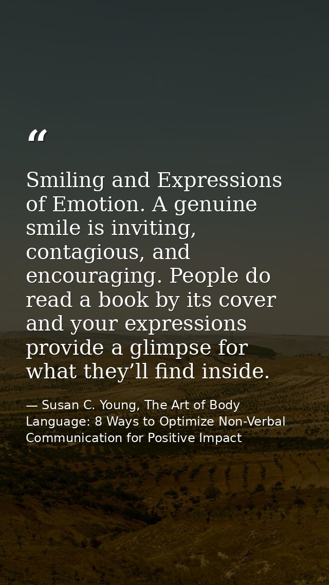 Smiling and Expressions of Emotion. A genuine smile is inviting, contagious, and encouraging. People do read a book by i — Susan C. Young, The Art of Body Language: 8 Ways to Optimize Non-Verbal Communication for Positive Impact