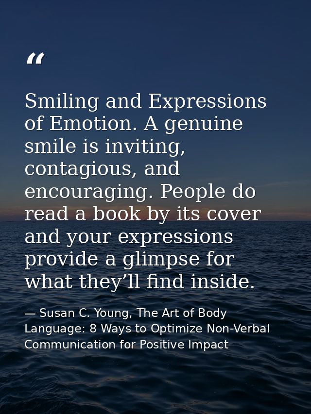 Smiling and Expressions of Emotion. A genuine smile is inviting, contagious, and encouraging. People do read a book by i — Susan C. Young, The Art of Body Language: 8 Ways to Optimize Non-Verbal Communication for Positive Impact