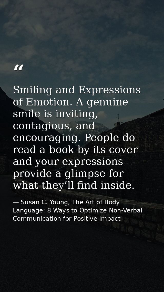 Smiling and Expressions of Emotion. A genuine smile is inviting, contagious, and encouraging. People do read a book by i — Susan C. Young, The Art of Body Language: 8 Ways to Optimize Non-Verbal Communication for Positive Impact