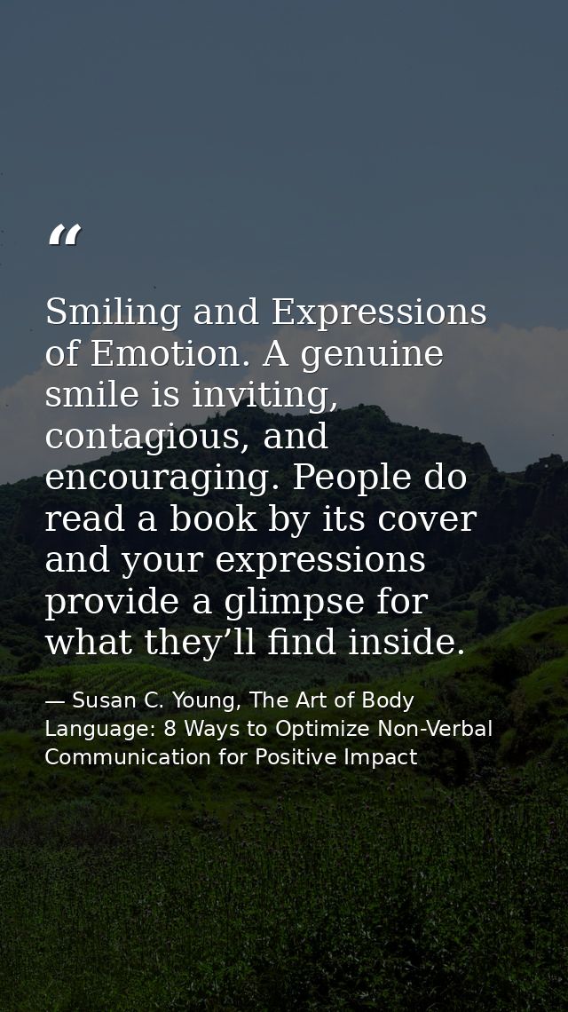 Smiling and Expressions of Emotion. A genuine smile is inviting, contagious, and encouraging. People do read a book by i — Susan C. Young, The Art of Body Language: 8 Ways to Optimize Non-Verbal Communication for Positive Impact