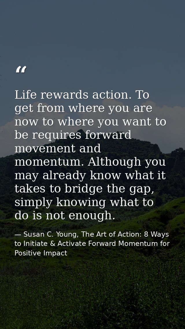 Life rewards action. To get from where you are now to where you want to be requires forward movement and momentum. Altho — Susan C. Young, The Art of Action: 8 Ways to Initiate & Activate Forward Momentum for Positive Impact