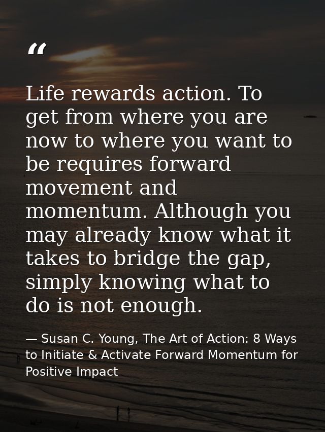 Life rewards action. To get from where you are now to where you want to be requires forward movement and momentum. Altho — Susan C. Young, The Art of Action: 8 Ways to Initiate & Activate Forward Momentum for Positive Impact