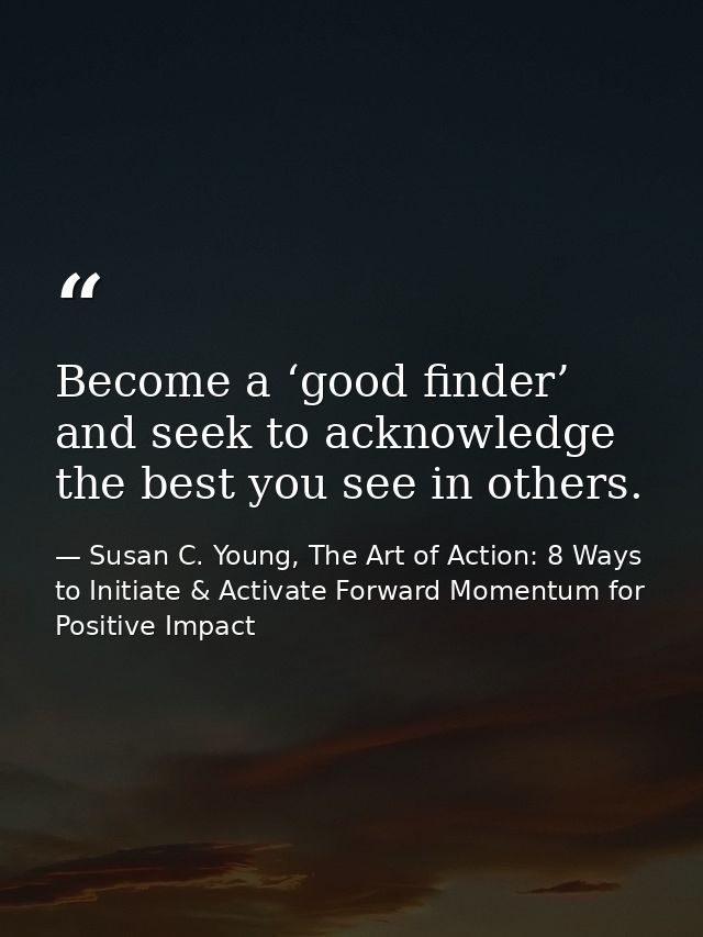 Become a ‘good finder’ and seek to acknowledge the best you see in others. — Susan C. Young, The Art of Action: 8 Ways to Initiate & Activate Forward Momentum for Positive Impact