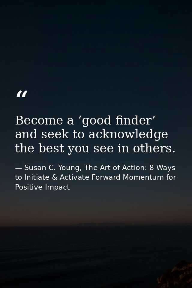 Become a ‘good finder’ and seek to acknowledge the best you see in others. — Susan C. Young, The Art of Action: 8 Ways to Initiate & Activate Forward Momentum for Positive Impact
