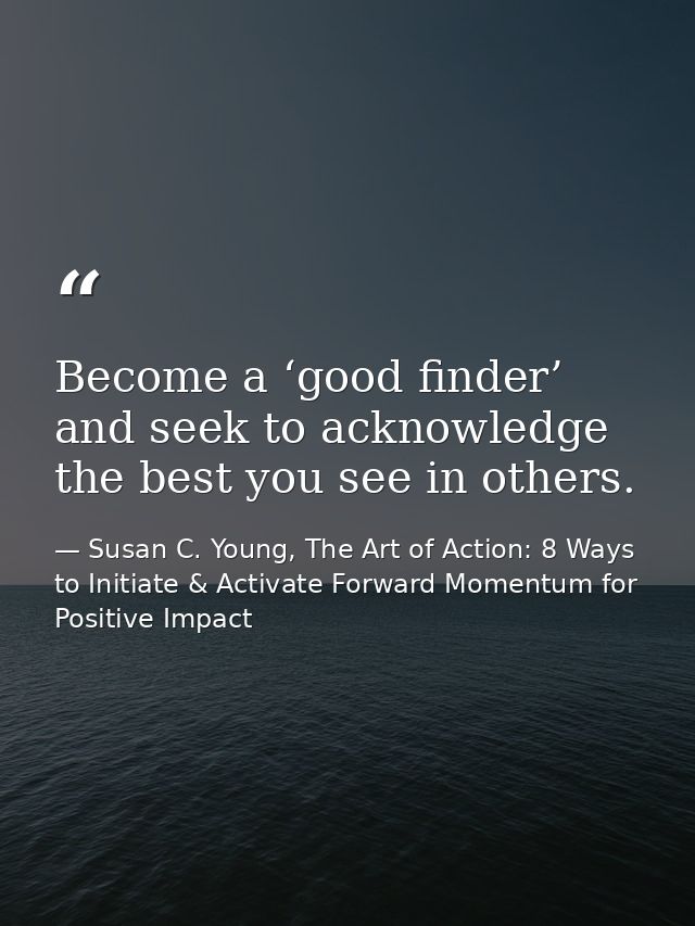 Become a ‘good finder’ and seek to acknowledge the best you see in others. — Susan C. Young, The Art of Action: 8 Ways to Initiate & Activate Forward Momentum for Positive Impact