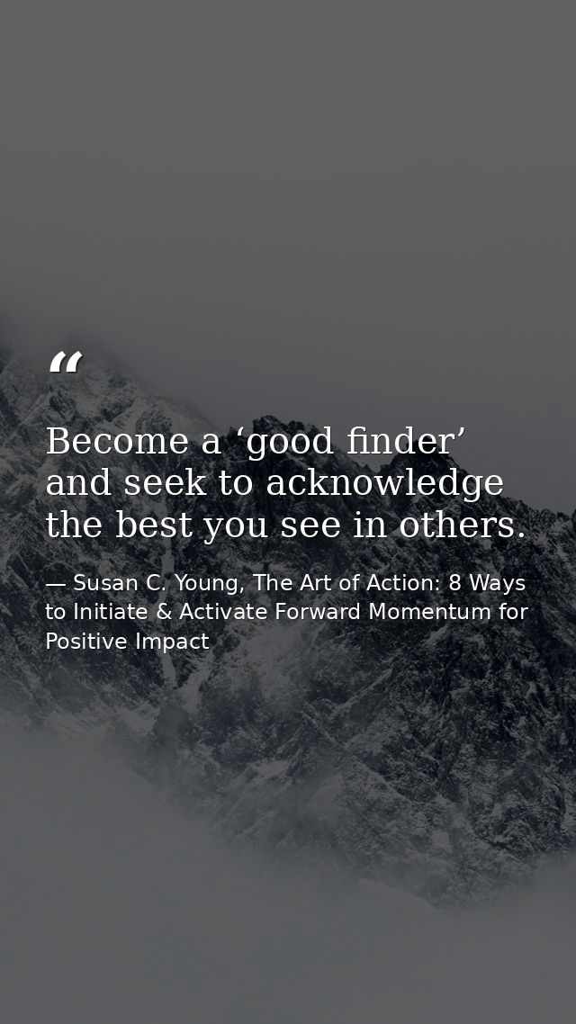 Become a ‘good finder’ and seek to acknowledge the best you see in others. — Susan C. Young, The Art of Action: 8 Ways to Initiate & Activate Forward Momentum for Positive Impact