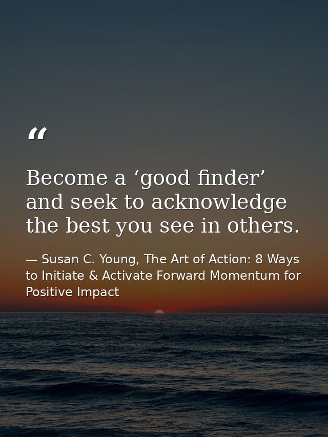 Become a ‘good finder’ and seek to acknowledge the best you see in others. — Susan C. Young, The Art of Action: 8 Ways to Initiate & Activate Forward Momentum for Positive Impact