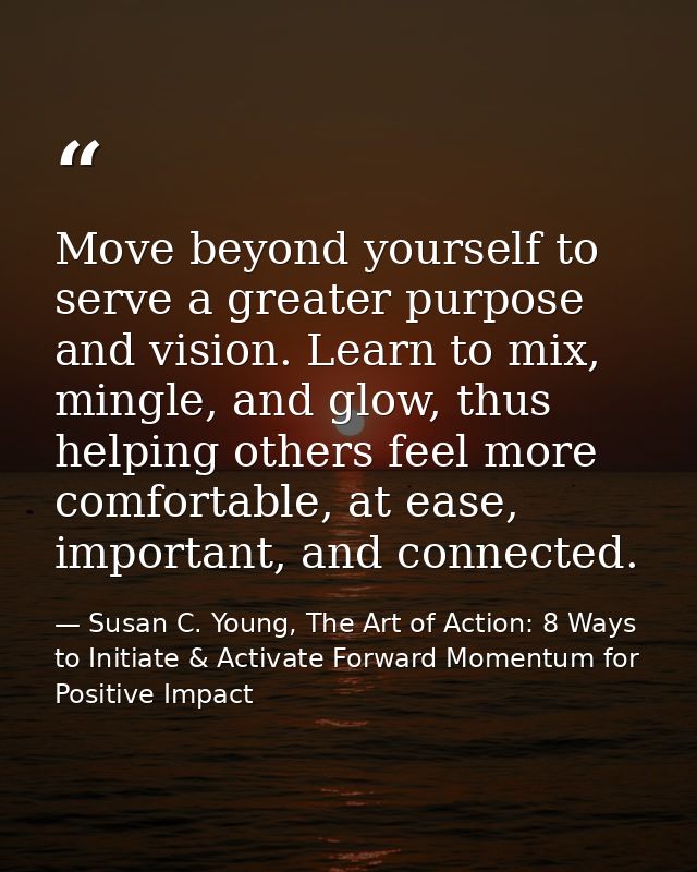 Move beyond yourself to serve a greater purpose and vision. Learn to mix, mingle, and glow, thus helping others feel mor — Susan C. Young, The Art of Action: 8 Ways to Initiate & Activate Forward Momentum for Positive Impact