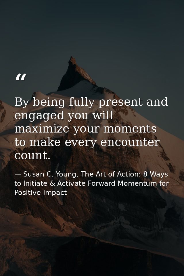 By being fully present and engaged you will maximize your moments to make every encounter count. — Susan C. Young, The Art of Action: 8 Ways to Initiate & Activate Forward Momentum for Positive Impact