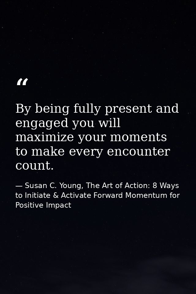 By being fully present and engaged you will maximize your moments to make every encounter count. — Susan C. Young, The Art of Action: 8 Ways to Initiate & Activate Forward Momentum for Positive Impact