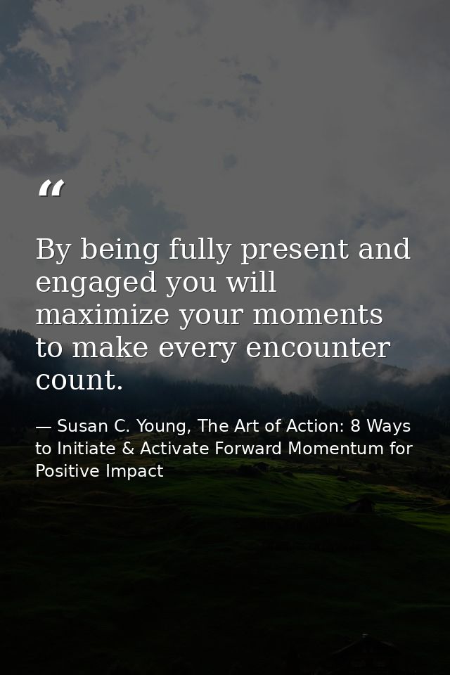 By being fully present and engaged you will maximize your moments to make every encounter count. — Susan C. Young, The Art of Action: 8 Ways to Initiate & Activate Forward Momentum for Positive Impact