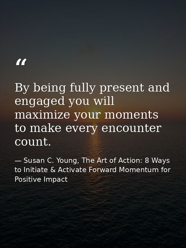 By being fully present and engaged you will maximize your moments to make every encounter count. — Susan C. Young, The Art of Action: 8 Ways to Initiate & Activate Forward Momentum for Positive Impact