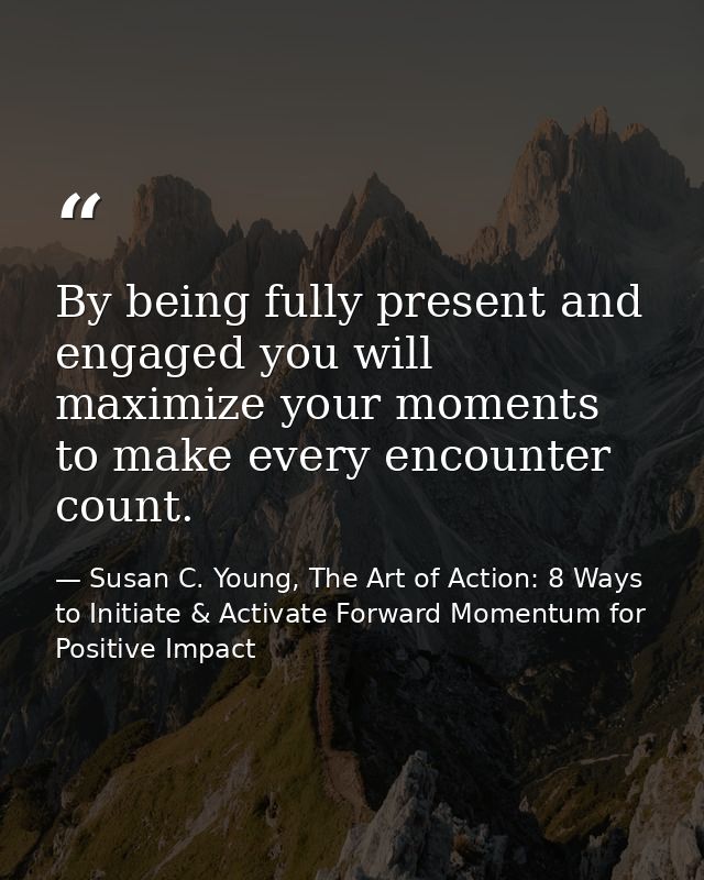 By being fully present and engaged you will maximize your moments to make every encounter count. — Susan C. Young, The Art of Action: 8 Ways to Initiate & Activate Forward Momentum for Positive Impact
