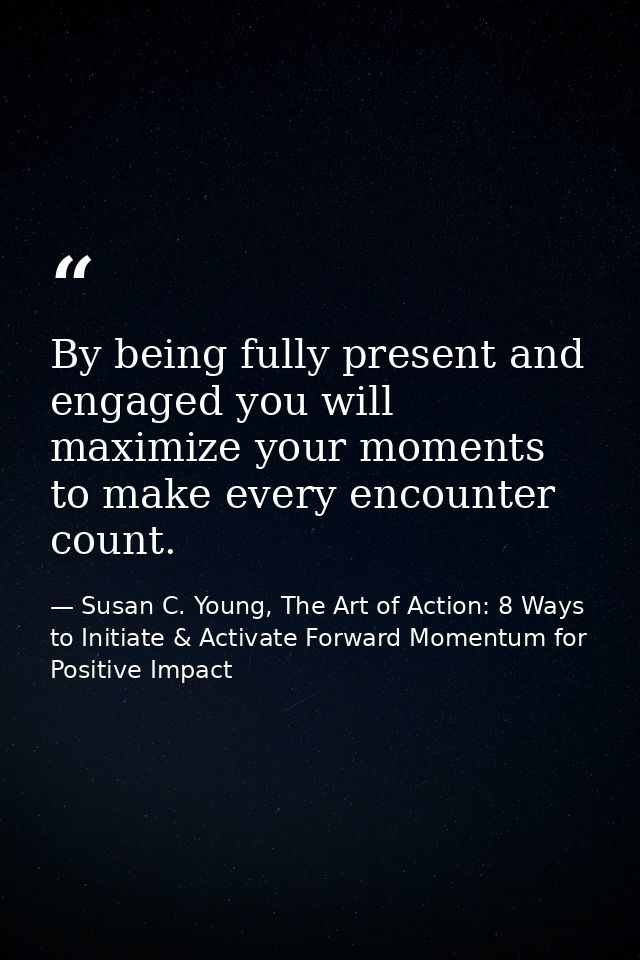 By being fully present and engaged you will maximize your moments to make every encounter count. — Susan C. Young, The Art of Action: 8 Ways to Initiate & Activate Forward Momentum for Positive Impact